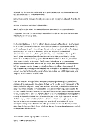 Estudar a Torá diariamente, melhorando tanto quantitativamente quanto qualitativamente 
seus estudos, sua busca por conhecimentos. 
Ser humilde e aceitar instrução dos sábios que receberam e preservam a Sagrada Tradição até 
hoje. 
Procurar desenvolver suas qualificações morais. 
Exercitar a introspecção, e o auto desenvolvimento na observância dos Mandamentos. 
É impossível classificar tais conselhos por ordem de importância, e isso dependerá do nível 
moral e urgência de cada pessoa. 
Nenhum de nós é capaz de destruir o Satán. O que nós devemos fazer é usar a oportunidade 
do desafio para vencer a nós mesmos, procurando compreender onde o Satan foi enviado a 
servir-nos de opositor, sabendo então que é exatamente nesta determinada qualidade que 
devemos agora nos superar. O Talmud nos instrui que a nossa Inclinação ao Mal 
constantemente tenta nos destruir espiritualmente, e HaShem constamente nos ajuda a 
vencer nossas fraquezas, pelo simples fato de lutarmos pelo bem. Quando este mundo 
terminar, no mundo vindouro, o julgamento da história acontecerá. Após isso, a função do 
Satan estará cumprida neste mundo. Ele não mais precisará guiar as pessoas rumo ao 
progresso por intermédio das dificuldades que impõe, pois atingiremos o nível desejado por 
HaShem para este mundo. Uma vez terminado o julgamento, não precisaremos mais da 
expiação da morte, e conseqüentemente o Satán não mais será o agente da morte biológica, 
nem um opositor frente à escolha humana. Satán terá então a sua existência anulada, pois 
atingirá o propósito para o qual foi criado. 
E isso não será uma injustiça com o Satan. Será como desligar uma máquina por não mais 
precisar usá-la. Acaso alguém choraria por desligar sua TV por não querer mais assisti -la? Do 
mesmo modo que máquinas, “anjos” não são seres conscientes, como nós humanos somos; 
não possuem nem emoções nem desejos. Eles apenas existem para seguir as instruções de 
HaShem e é exatamente isso que fazem. Nisso, eles se assemelham aos animais e por isso nas 
visões, são comparados como tais. Portanto, Satan foi criado para nos desafiar e nós podemos 
escolher vencer todos os desafios e conseqüentemente, vencer a nós mesmos, ou não. Mas, 
não foi sem propósito que todo ser foi criado. Sejam os animais ou os anjos! Quando nós 
lutamos contra nós mesmos, controlando-nos e aprendendo a superação, nós somos 
recompensados e juntamente conosco o Satan que cumpriu sua missão. A recompensa do 
Satan é a própria continuidade da sua existência! Que por fim atingirá seu ápice e será anulada 
quando não for mais necessária. 
Traduzido do texto em Inglês por Alberto Bentzion. 
Escrito por Mordechai Housman 
 