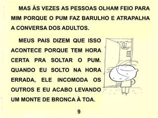MAS ÀS VEZES AS PESSOAS OLHAM FEIO PARA
MIM PORQUE O PUM FAZ BARULHO E ATRAPALHA
A CONVERSA DOS ADULTOS.
MEUS PAIS DIZEM QUE ISSO
ACONTECE PORQUE TEM HORA
CERTA PRA SOLTAR O PUM.
QUANDO EU SOLTO NA HORA
ERRADA, ELE INCOMODA OS
OUTROS E EU ACABO LEVANDO
UM MONTE DE BRONCA À TOA.
9
 