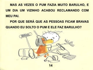MAS AS VEZES O PUM FAZIA MUITO BARULHO, E
UM DIA UM VIZINHO ACABOU RECLAMANDO COM
MEU PAI.
POR QUE SERÁ QUE AS PESSOAS FICAM BRAVAS
QUANDO EU SOLTO O PUM E ELE FAZ BARULHO?
14
 