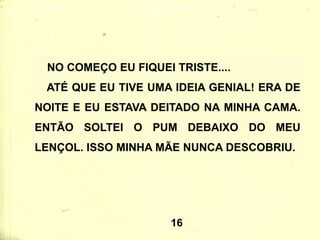 NO COMEÇO EU FIQUEI TRISTE....
ATÉ QUE EU TIVE UMA IDEIA GENIAL! ERA DE
NOITE E EU ESTAVA DEITADO NA MINHA CAMA.
ENTÃO SOLTEI O PUM DEBAIXO DO MEU
LENÇOL. ISSO MINHA MÃE NUNCA DESCOBRIU.
16
 