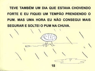 18
TEVE TAMBÉM UM DIA QUE ESTAVA CHOVENDO
FORTE E EU FIQUEI UM TEMPÃO PRENDENDO O
PUM. MAS UMA HORA EU NÃO CONSEGUI MAIS
SEGURAR E SOLTEI O PUM NA CHUVA.
 