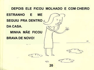 20
DEPOIS ELE FICOU MOLHADO E COM CHEIRO
ESTRANHO E ME
SEGUIU PRA DENTRO
DA CASA.
MINHA MÃE FICOU
BRAVA DE NOVO!
 