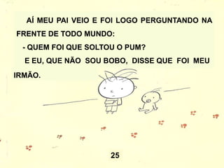 25
AÍ MEU PAI VEIO E FOI LOGO PERGUNTANDO NA
FRENTE DE TODO MUNDO:
- QUEM FOI QUE SOLTOU O PUM?
E EU, QUE NÃO SOU BOBO, DISSE QUE FOI MEU
IRMÃO.
 