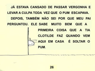 26
JÁ ESTAVA CANSADO DE PASSAR VERGONHA E
LEVAR A CULPA TODA VEZ QUE O PUM ESCAPAVA.
DEPOIS, TAMBÉM NÃO SEI POR QUE MEU PAI
PERGUNTOU. ELE SABE MUITO BEM QUE A
PRIMEIRA COISA QUE A TIA
CLOTILDE FAZ QUANDO VEM
AQUI EM CASA É SOLTAR O
PUM.
 