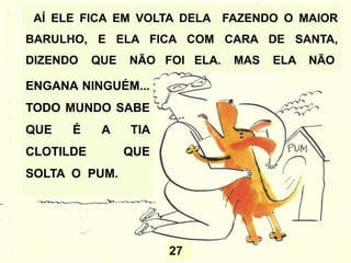 27
AÍ ELE FICA EM VOLTA DELA FAZENDO O MAIOR
BARULHO, E ELA FICA COM CARA DE SANTA,
DIZENDO QUE NÃO FOI ELA. MAS ELA NÃO
ENGANA NINGUÉM...
TODO MUNDO SABE
QUE É A TIA
CLOTILDE QUE
SOLTA O PUM.
 