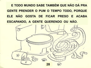 28
E TODO MUNDO SABE TAMBÉM QUE NÃO DÁ PRA
GENTE PRENDER O PUM O TEMPO TODO, PORQUE
ELE NÃO GOSTA DE FICAR PRESO E ACABA
ESCAPANDO, A GENTE QUERENDO OU NÃO.
 