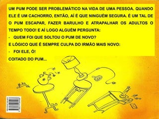 UM PUM PODE SER PROBLEMÁTICO NA VIDA DE UMA PESSOA. QUANDO
ELE É UM CACHORRO, ENTÃO, AÍ É QUE NINGUÉM SEGURA. É UM TAL DE
O PUM ESCAPAR, FAZER BARULHO E ATRAPALHAR OS ADULTOS O
TEMPO TODO! E AÍ LOGO ALGUÉM PERGUNTA:
- QUEM FOI QUE SOLTOU O PUM DE NOVO?
E LÓGICO QUE É SEMPRE CULPA DO IRMÃO MAIS NOVO:
- FOI ELE, Ó!
COITADO DO PUM...
 