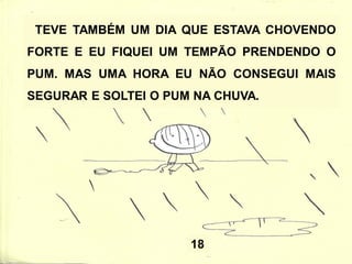 18
TEVE TAMBÉM UM DIA QUE ESTAVA CHOVENDO
FORTE E EU FIQUEI UM TEMPÃO PRENDENDO O
PUM. MAS UMA HORA EU NÃO CONSEGUI MAIS
SEGURAR E SOLTEI O PUM NA CHUVA.
 