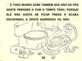 28
E TODO MUNDO SABE TAMBÉM QUE NÃO DÁ PRA
GENTE PRENDER O PUM O TEMPO TODO, PORQUE
ELE NÃO GOSTA DE FICAR PRESO E ACABA
ESCAPANDO, A GENTE QUERENDO OU NÃO.
 