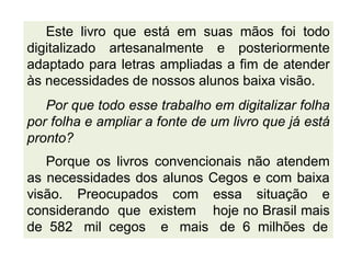 Este livro que está em suas mãos foi todo
digitalizado artesanalmente e posteriormente
adaptado para letras ampliadas a fim de atender
às necessidades de nossos alunos baixa visão.
Por que todo esse trabalho em digitalizar folha
por folha e ampliar a fonte de um livro que já está
pronto?
Porque os livros convencionais não atendem
as necessidades dos alunos Cegos e com baixa
visão. Preocupados com essa situação e
considerando que existem hoje no Brasil mais
de 582 mil cegos e mais de 6 milhões de
 
