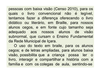 pessoas com baixa visão (Censo 2010), para os
quais o livro convencional não é legível,
tentamos fazer a diferença oferecendo o livro
didático ou literário, em Braille, para nossos
alunos cegos, e em fonte cujo tamanho seja
adequado aos nossos alunos de visão
subnormal, que cursam o Ensino Fundamental
da Rede Municipal de Içara.
O uso do texto em braile, para os alunos
cegos; e de letras ampliadas, para alunos baixa
visão, possibilita que a criança possa ler o
livro, interagir e compartilhar a história com a
família e com os colegas de aula, sentindo-se
 