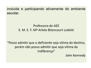 incluída e participando ativamente do ambiente
escolar.
Professora do AEE
E. M. E. F. Mª Arlete Bitencourt Lodetti
"Posso admitir que o deficiente seja vítima do destino,
porém não posso admitir que seja vítima da
indiferença"
John Kennedy
 