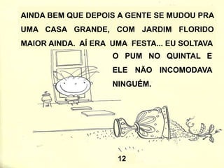MAS ÀS VEZES AS PESSOAS OLHAM FEIO PARA
MIM PORQUE O PUM FAZ BARULHO E ATRAPALHA
A CONVERSA DOS ADULTOS.
MEUS PAIS DIZEM QUE ISSO
ACONTECE PORQUE TEM HORA
CERTA PRA SOLTAR O PUM.
QUANDO EU SOLTO NA HORA
ERRADA, ELE INCOMODA OS
OUTROS E EU ACABO LEVANDO
UM MONTE DE BRONCA À TOA.
9
 