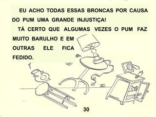 27
AÍ ELE FICA EM VOLTA DELA FAZENDO O MAIOR
BARULHO, E ELA FICA COM CARA DE SANTA,
DIZENDO QUE NÃO FOI ELA. MAS ELA NÃO
ENGANA NINGUÉM...
TODO MUNDO SABE
QUE É A TIA
CLOTILDE QUE
SOLTA O PUM.
 