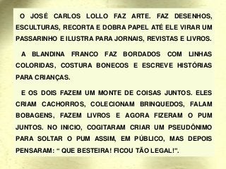 O JOSÉ CARLOS LOLLO FAZ ARTE. FAZ DESENHOS,
ESCULTURAS, RECORTA E DOBRA PAPEL ATÉ ELE VIRAR UM
PASSARINHO E ILUSTRA PARA JORNAIS, REVISTAS E LIVROS.
A BLANDINA FRANCO FAZ BORDADOS COM LINHAS
COLORIDAS, COSTURA BONECOS E ESCREVE HISTÓRIAS
PARA CRIANÇAS.
E OS DOIS FAZEM UM MONTE DE COISAS JUNTOS. ELES
CRIAM CACHORROS, COLECIONAM BRINQUEDOS, FALAM
BOBAGENS, FAZEM LIVROS E AGORA FIZERAM O PUM
JUNTOS. NO INICIO, COGITARAM CRIAR UM PSEUDÔNIMO
PARA SOLTAR O PUM ASSIM, EM PÚBLICO, MAS DEPOIS
PENSARAM: “ QUE BESTEIRA! FICOU TÃO LEGAL!”.
 
