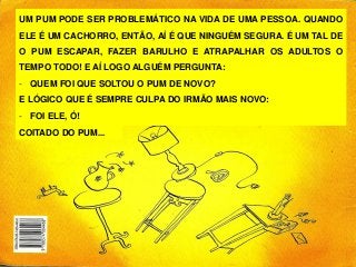 UM PUM PODE SER PROBLEMÁTICO NA VIDA DE UMA PESSOA. QUANDO
ELE É UM CACHORRO, ENTÃO, AÍ É QUE NINGUÉM SEGURA. É UM TAL DE
O PUM ESCAPAR, FAZER BARULHO E ATRAPALHAR OS ADULTOS O
TEMPO TODO! E AÍ LOGO ALGUÉM PERGUNTA:
- QUEM FOI QUE SOLTOU O PUM DE NOVO?
E LÓGICO QUE É SEMPRE CULPA DO IRMÃO MAIS NOVO:
- FOI ELE, Ó!
COITADO DO PUM...
 