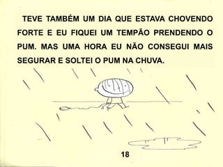 18
TEVE TAMBÉM UM DIA QUE ESTAVA CHOVENDO
FORTE E EU FIQUEI UM TEMPÃO PRENDENDO O
PUM. MAS UMA HORA EU NÃO CONSEGUI MAIS
SEGURAR E SOLTEI O PUM NA CHUVA.
 