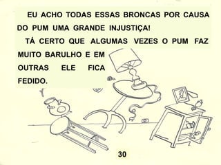 30
EU ACHO TODAS ESSAS BRONCAS POR CAUSA
DO PUM UMA GRANDE INJUSTIÇA!
TÁ CERTO QUE ALGUMAS VEZES O PUM FAZ
MUITO BARULHO E EM
OUTRAS ELE FICA
FEDIDO.
 