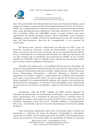 U E N P – G E S TÃO CO M PA RT I L H A DA ( 2010–2014 )

                                                 Chapa      2
                           P ro f a . M a r i a L úc i a V i n h a ( R e i t o ra )
                       Pr o f a . Er i k a Me l l o Pe i xo t o ( V i ce - re i to ra )


hoje. Nesta Faculdade, hoje denominada de Centro de Ciências da Saúde, a qual
integra se integra à nossa querida Universida de Estadual do Norte do Paraná, a
UENP, tive a op ortunidade de conhecer pessoas que contribuíra m imensamente
para o meu aprendizado como educadora, sendo que uma delas é o Professor Dr.
Lino Castellani Filho, da UNICAMP, pessoa a que m atribu o uma parte
signif icativa de minha formação política. Nesta Faculdade, como Assessora
Pedagógica, ajudei a redigir o Projeto de Implantação do Curs o de Fisioterapia,
hoje em funcionamento, além de ter acompanhado o seu processo de
autorização.

       Há poucos anos, concluí o Doutorado em Educação na USP, o que me
permitiu, novamente, vivenciar o clima da Universidade, o qual incluiu ter
aulas com autores de livros que utilizamos em nossa formação de educadores,
de ter a felicidade de ser orientada pel o Professor Dr. Maurício Pietrocola, de
ter tido contato com os estudantes que moravam no CRUSP, os que f icavam
alojados no CEPEUSP, onde eu també m f icava alojada nos dias em que viajava
para as aulas e para o andamento da pesquisa.

       Trabalhei, por alguns anos, na Faculdade Estácio de Sá de Ourinh os, SP,
onde tive uma experiência interessante que foi a de ministrar aulas para Cursos
de formação de bacharéis como, por exemplo, Administração, Direito, Educação
Física, Enfermagem, Fisioterapia e Recursos Humanos e Turismo. Essa
experiência me ajudou a ampliar o conhecimento da realidade educacional do
noss o país, o que passa pelos cursos de ensino superior da iniciativa privada.
Nesta faculdade tive a oportunidade de elaborar, em conjunto com professores,
equipe diretiva e pedagógica, um Projeto Político Pedagógico para implantação
de um Curso de Licenciatura em Biologia, o qual foi aprovado pela Comissã o do
MEC.

       Atualmente, além da UENP, trabalho no NRE, Núcleo Regional de
Educação de Jacarezinho, na Coordenação de Biol ogia, o que me permite uma
maior aproximação com a realida de da educação básica e também sentir as
demandas dos alunos e dos professores deste nível de ensino, bem como realizar
trabalhos integrados nesses dois níveis. Trabalho também na Pós-graduação,
lato sensu , ministrando aulas em Cursos de Especializaçã o em diversas cidades
do Brasil.

      Uma experiência signif icativa que estou vivenciando após o término do
doutorado é a liderança do Grupo de Pesquisa “Criativida de e Ludicidade”,
cadastrado no CNPq, o qual integra professores da UENP e da educação básica,
alunos de graduação e de ensino médio na modalidade de bolsas de iniciação
                     Maria Lúcia Vinha – m lvinha @uol. com. b r
                Eri ka Mello Peixoto – em ellopeixoto@uenp. ed u. b r
                       http: // uenpluciaeri ka. word press. com
 