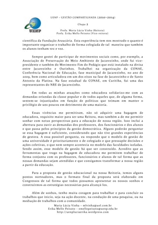 U E N P – G E S TÃO CO M PA RT I L H A DA ( 2010–2014 )

                                                 Chapa      2
                           P ro f a . M a r i a L úc i a V i n h a ( R e i t o ra )
                       Pr o f a . Er i k a Me l l o Pe i xo t o ( V i ce - re i to ra )


científ ica da Fundação Araucária. Esta experiência tem nos mostrado o quanto é
importante organizar o trabalh o de forma colegiada de tal maneira que també m
os alunos tenham vez e voz.

      Sempre gostei de participar de movimentos sociais como, por exemplo, a
Associação de Preser vação do Meio Ambiente de Jacarezinho, onde fui vice-
presidente e também do Movimento Fim do Pedágio que está instalado na divisa
entre Jacarezinh o e Ourinhos. Trabalhei na organização da CONAE,
Conferência Nacional de Educaçã o, fase municipal de Jacarezinho, no ano de
2009, bem como articuladora em um dos eixos na fase de Jacarezinh o e de Santo
Antonio da Platina. Na fase estadual da CONAE, em Curitiba, fui uma das
representantes do NRE de Jaca rezinho.

       Em todas as minhas atuações como educadora solidarizo-me com as
demandas oriundas da classe popular e de todos aqueles que, de alguma forma,
sentem-se injustiçados em funçã o de políticas que teima m em manter o
privilégio de uns poucos em detrimento de uma maioria.

       Essas vivências me permitiram, não só adquirir uma bagagem de
educadora, requisito maior para ser uma Reitora, mas também a de me permitir
sonhar com novas perspectivas para a educação de nossa regiã o. Iss o inclui a
abertura para ouvir as demandas dos professores, dos funcionários e dos alunos
e que passa pelos princípios da gestão democrática. Alguns poderão perguntar
se essa bagagem é suf iciente, considerando que nã o tive grandes experiências
de gestora. A essa possível pergunta, eu respondo que o modelo de gestão de
uma universidade é prioritariamente o de colegiado e que pressupõe decisões e
ações coletivas, o que nem sempre acontecia no model o das faculdades isola das.
Sendo assim, esse modelo de gestão há que ser construído. Acre dito que as
ferramentas que trago na bagagem de educadora me permitem trabalhar de
forma conjunta com os professores, funcionários e alunos de tal forma que as
nossas demandas sejam atendidas e que consigamos transformar a nossa região
a partir da educaçã o.

      Para a prop osta de gestão educacional na nossa Reitoria, temos alguns
pontos norteadores, mas o formato f inal da proposta será elaborado em
Cong ressos de tal forma que todos possamos apresentar os nossos sonhos e
construirmos as estratégias necessárias para alcançá-los.

      Além de sonhos, tenho muita corage m para trabalhar e para concluir os
trabalhos que inicio, seja na ação docente, na condução de uma pesquisa, ou na
mediação de trabalhos com a comunidade.
                     Maria Lúcia Vinha – m lvinha @uol. com. b r
                Eri ka Mello Peixoto – em ellopeixoto@uenp. ed u. b r
                       http: // uenpluciaeri ka. word press. com
 