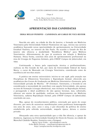U E N P – G E S TÃO CO M PA RT I L H A DA ( 2010–2014 )

                                                 Chapa      2
                           P ro f a . M a r i a L úc i a V i n h a ( R e i t o ra )
                       Pr o f a . Er i k a Me l l o Pe i xo t o ( V i ce - re i to ra )




                 APRESENTAÇÃO DAS CANDIDATAS

      ERIKA MELLO PEIXOTO – CANDIDATA AO CARGO DE VICE-REITOR



      Nascida em 1967, na cidade do Rio de Janeiro, e formada em Medicina
Veterinária pela Universida de Federal Fluminense em 1991, iniciou sua carreira
acadêmica buscando novas oportunidades de aprimoramento na Universida de
Estadual Paulista, no interior de São Paul o. Na ocasião o Estado do Rio de
Janeiro não oferecia a modalida de “Residência Médica” para Médicos
Veterinários, dife rentemente do que já acontecia em relação à Medicina
Humana. Dessa forma, concluiu dois anos de aprimoramento prof issional na
área de Cirurgia de Pequenos Animais, pela UNESP Campus de Ja boticabal, em
1994.

       Continuando a busca pela capacitaçã o técnica e prof issionalismo,
realizou no Rio Grande do Sul, por meio da Universidade Federal de Santa
Maria, o curs o de Mestrado em Ciru rgia Veterinária, considerado como de
excelência até nos dias atuais.

      A prática em ensino universitário iniciou-se em 1998, pela atuaçã o nas
Disciplinas de Obstetrícia Veterinária e Reprodução Animal, ofe recido aos
acadêmicos dos Cursos de Gra duação em Medicina Veterinária e Zootecnia, pela
Universida de privada de Marília - SP (Unimar). Entretanto, e levando-se em
consideraçã o a necessidade de contribuir com aquela Universida de, nã o apenas
na área de formação (cirurgia obstétrica), mas inclusive na Reprodução Animal,
e perseguindo o ideal acadêmico de não apenas lecionar, mas, sobretudo,
oferecer um ensino de qualidade, realizou seu Doutora mento em Medicina
Veterinária, subárea Reprodução Animal, pela UNESP Campus de Jaboticabal,
concluído em 2001.

      Mas, apesar do reconhecimento público, externado por parte do corpo
discente, por meio de sucessivas manifestações como professora homenageada
nos anos de 2000, 2001, 2002 e 2003, e por discordar da política de ensino
estabelecida pela referida universidade, naquela época, deixou o ensino
privado.

      Abraçando uma nova oportunidade que a vida lhe ofe recia, e apesar da
distância, ingressou na Universida de Estadual do Oeste do Paraná, na cidade de
Marechal Cândido Rondon, fronteira com o Paraguai.
                     Maria Lúcia Vinha – m lvinha @uol. com. b r
                Eri ka Mello Peixoto – em ellopeixoto@uenp. ed u. b r
                       http: // uenpluciaeri ka. word press. com
 