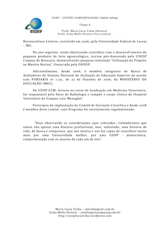 U E N P – G E S TÃO CO M PA RT I L H A DA ( 2010–2014 )

                                                 Chapa      2
                           P ro f a . M a r i a L úc i a V i n h a ( R e i t o ra )
                       Pr o f a . Er i k a Me l l o Pe i xo t o ( V i ce - re i to ra )


Bovinocultura Leiteira, concluído em 2006, pela Universidade Fe deral de L avras
– MG.

     No ano seguinte, ainda objetivando contribuir com o desenvolvimento do
pequeno produtor de leite ag roecológico, iniciou pós-doutora do pela UNESP
Campus de Botucatu, desenvolvendo pesquisa intitulada “Utilização da Própol is
na Mastite B ovina”, f inanciada pela FAPESP.

      Adicionalmente, desde 2006, é membro integrante do Banco de
Avaliadores do Sistema Nacional de Avaliação da Educação Superior de acordo
com PORTARIA nº 1.75 1, de 27 de Outubro de 2006, do MINISTÉRIO DA
EDUCAÇÃO (MEC).

       Na UENP-CLM, leciona no curso de Graduação em Medicina Veterinária,
foi responsável pel o Setor de Radiologia e compõe o corpo clínico do Hospital
Veterinário do Campus Luiz Meneghel.

     Participou da implantação do Comitê de Iniciação Científ ica e desde 2008
é membro deste comitê, cujo Programa foi recentemente regulamentado.



        “Hoje obser vando as considerações aqui colocadas, vislumbramos que
temos não apenas uma história prof issional, mas, sobretudo, uma história de
vida, de busca e conquistas, que nos motiva e nos faz capaz de contribuir muito
mais por uma Universidade melhor, por uma UENP - democrática,
compromissada com os anseios de cada um de nós”.




                     Maria Lúcia Vinha – m lvinha @uol. com. b r
                Eri ka Mello Peixoto – em ellopeixoto@uenp. ed u. b r
                       http: // uenpluciaeri ka. word press. com
 