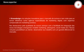Nosso expertise




               A Kronedesign cria soluções inovadoras para o mercado de turismo e tem visão para se
               tornar referência como agência especializada de marketing digital, com expertise
               comprovado em marketing turístico.
               Nos destacamos pela qualidade de nossos serviços com a facilidade de integração das
               novas tecnologias emergentes (mobile marketing, advergame, social media etc). Nossas
               soluções possibilitam ao cliente desenvolver seu trabalho com um grande diferencial no
               mercado.




Kronedesign Comunicação Digital Ltda.2010 ©.Todos os direitos reservados.
 