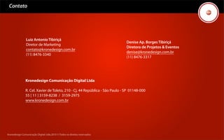 Contato




                Luiz Antonio Tibiriçá
                                                                              Denise Ap. Borges Tibiriçá
                Diretor de Marketing
                                                                              Diretora de Projetos & Eventos
                contato@kronedesign.com.br
                                                                              denise@kronedesign.com.br
                (11) 8476-3340
                                                                              (11) 8476-3317




               Kronedesign Comunicação Digital Ltda

               R. Cel. Xavier de Toleto, 210 - Cj. 44 República - São Paulo - SP 01148-000
               55 [ 11 ] 3159-8238 / 3159-2975
               www.kronedesign.com.br




Kronedesign Comunicação Digital Ltda.2010 ©.Todos os direitos reservados.
 