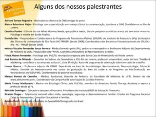 Alguns dos nossos palestrantes Adriana Tanese Nogueira  - idealizadora e diretora da ONG Amigas do parto  Bianca Balassiano Najm -  Psicóloga com especialização em manejo clínico da amamentação, coordena a ONG CineMaterna no Rio de Janeiro.  Carolina Pombo  - Editora do site What Mommy Needs, que publica textos, discute pesquisas e notícias acerca do bem estar materno. Psicóloga e mestre em Saúde Pública. Danielle Bio  - Pesquisadora e Colaboradora do Programa de Transtorno Afetivos (GRUDA) do Instituto de Psiquiatria (IPq) do Hospital das Clinicas da Universidade de São Paulo (HC-FMUSP) (desde 2004); Coordenadora dos Encontros Psicoeducacionais do GRUDA - IPq - HC - FMUSP (desde 2009). Heloisa Viscaíno Fernandes Souza Pereira -  Médica formada pela UFRJ, pediatra e neuropediatra. Professora Adjunta do Departamento de Pediatria da UERJ. Pesquisadora da FAPERJ. Coordena ambulatório de Neuropediatria da UERJ. Flávia Alvares Fernandes  - Psicóloga pela PUC/RJ, neuropsicoterapeuta pela Santa Casa de Misericórdia do Rio de Janeiro José Renato de Miranda  - Consultor do Sebrae, da Fecomércio e CDL-Rio de Janeiro, professor universitário, autor do livro "Gestão & Marketing: como levar a sua empresa ao lucro", já na 3ª edição. Autor de programas de orientação sobre mercado de trabalho. Leonor Guerra   - Professora adjunto da UFMG. Experiência na área de Neurobiologia, Neuroanatomia, Neuropsicologia, Educação Médica. Docente de Neuroanatomia nos cursos de graduação da área da saúde e no Programa de Pós-Graduação em Neurociências do ICB/UFMG. Coordenadora do projeto NeuroEduca Marcus Renato de Carvalho  - Médico, Sanitarista, Docente de Pediatria da Faculdade de Medicina da UFRJ. Diretor do site www.aleitamento.com ; Coordenador da Campanha de Valorização do Cuidado Paterno. Maria Tereza Maldonado  - Mestre em Psicologia Clínica pela PUC-Rio, membro da American Family Therapy Academy e exerce a profissão desde 1971.  Reinaldo Domingos  - Educador e terapeuta financeiro. Presidente do Instituto DSOP de Educação Financeira. Ricardo Chagas -  Palestrante nacional sobre mídia, tecnologia, segurança e desenvolvimento familiar. Criador do Programa Nacional Caixa de Ferramentas, Consultor Educacional e Familiar. Rubens Vieira  - Fotógrafo e fundador da SpecialKidsPhotography no Brasil 