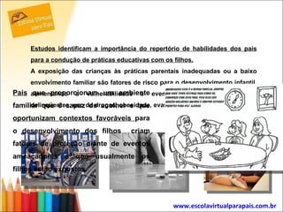 Estudos identificam a importância do repertório de habilidades dos pais para a condução de práticas educativas com os filhos. A exposição das crianças às práticas parentais inadequadas ou a baixo envolvimento familiar são fatores de risco para o desenvolvimento infantil, aumentando a vulnerabilidade a eventos ameaçadores (práticas delinqüentes, uso de drogas, obesidade, evasão escolar etc).  www.escolavirtualparapais.com.br   Pais  que proporcionam um ambiente familiar que é capaz de acolher e que  oportunizam contextos favoráveis  para o desenvolvimento dos filhos  criam fatores de proteção diante de eventos ameaçadores a que usualmente os filhos estão expostos. 