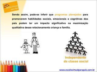 Sendo assim, pode-se inferir que  programas planejados  para promoverem habilidades sociais, emocionais e cognitivas dos pais podem ter um impacto significativo na maximização qualitativa desse relacionamento criança e família.  www.escolavirtualparapais.com.br   Independente  da classe social 
