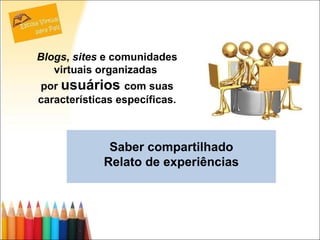 Saber compartilhado Relato de experiências Blogs ,  sites  e comunidades virtuais organizadas  por  usuários  com suas características específicas. 