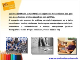 Estudos identificam a importância do repertório de habilidades dos pais para a condução de práticas educativas com os filhos. A exposição das crianças às práticas parentais inadequadas ou a baixo envolvimento familiar são fatores de risco para o desenvolvimento infantil, aumentando a vulnerabilidade a eventos ameaçadores (práticas delinqüentes, uso de drogas, obesidade, evasão escolar etc).  www.escolavirtualparapais.com.br   
