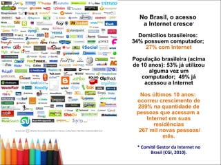 No Brasil, o acesso  a Internet cresce * Domicílios brasileiros:  34% possuem computador;  27% com Internet População brasileira (acima de 10 anos): 53% já utilizou alguma vez um computador;  49% já acessou a Internet Nos últimos 10 anos:  ocorreu crescimento de 289% na quantidade de pessoas que acessam a  Internet em suas residências 267 mil novas pessoas/ mês. * Comitê Gestor da Internet no Brasil (CGI, 2010). 