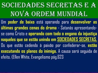 SOCIEDADES SECRETAS E A
  NOVA ORDEM MUNDIAL
Um poder de baixo está operando para desenvolver as
últimas grandes cenas do drama - Satanás apresentando-
se como Cristo e operando com todo o engano da injustiça
naqueles que se estão unindo em SOCIEDADES SECRETAS.
Os que estão cedendo à paixão por confederar-se, estão
executando os planos do inimigo. A causa será seguida de
efeito. (Ellen White, Evangelismo pág.623
 