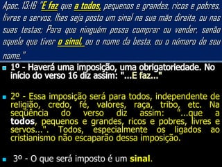 Apoc. 13:16 "E faz que a todos, pequenos e grandes, ricos e pobres,
livres e servos, lhes seja posto um sinal na sua mão direita, ou nas
suas testas; Para que ninguém possa comprar ou vender, senão
aquele que tiver o sinal, ou o nome da besta, ou o número do seu
nome."


   2º - Essa imposição será para todos, independente de
    religião, credo, fé, valores, raça, tribo, etc. Na
    seqüência do verso diz assim: "...que a
    todos, pequenos e grandes, ricos e pobres, livres e
    servos...". Todos, especialmente os ligados ao
    cristianismo não escaparão dessa imposição.

   3º - O que será imposto é um sinal.
 