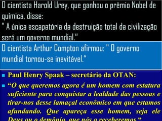O cientista Harold Urey, que ganhou o prêmio Nobel de
química, disse:
" A única escapatória da destruição total da civilização
será um governo mundial.“
O cientista Arthur Compton afirmou: " O governo
mundial tornou-se inevitável.“
   Paul Henry Spaak – secretário da OTAN:
   “O que queremos agora é um homem com estatura
    suficiente para conquistar a lealdade das pessoas e
    tirar-nos desse lamaçal econômico em que estamos
    afundando. Que apareça esse homem, seja ele
 
