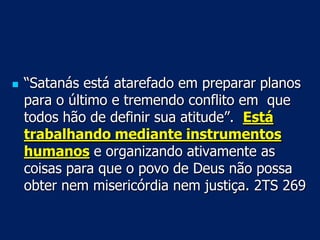    “Satanás está atarefado em preparar planos
    para o último e tremendo conflito em que
    todos hão de definir sua atitude”. Está
    trabalhando mediante instrumentos
    humanos e organizando ativamente as
    coisas para que o povo de Deus não possa
    obter nem misericórdia nem justiça. 2TS 269
 