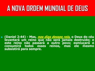 A NOVA ORDEM MUNDIAL DE DEUS


   (Daniel 2:44) - Mas, nos dias desses reis, o Deus do céu
    levantará um reino que não será jamais destruído; e
    este reino não passará a outro povo; esmiuçará e
    consumirá todos esses reinos, mas ele mesmo
    subsistirá para sempre.
 