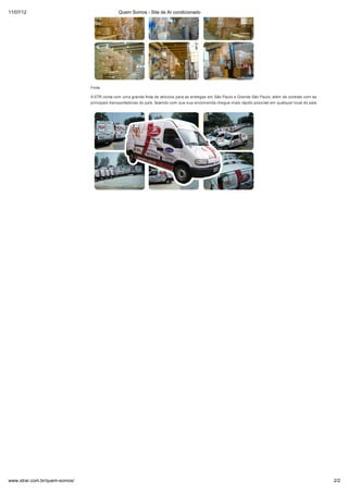 11/07/12                                     Quem Somos - Site de Ar condicionado




                               Frota

                               A STR conta com uma grande frota de veículos para as entregas em São Paulo e Grande São Paulo, além de contrato com as
                               principais transportadoras do país, fazendo com que sua encomenda chegue mais rápido possível em qualquer local do país.




www.strar.com.br/quem-somos/                                                                                                                              2/2
 