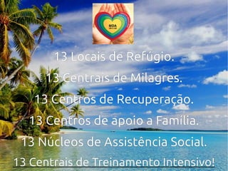13 Locais de Refúgio.
13 Centrais de Milagres.
13 Centros de Recuperação.
13 Centros de apoio a Família.
13 Núcleos de Assistência Social.
13 Centrais de Treinamento Intensivo!
 
