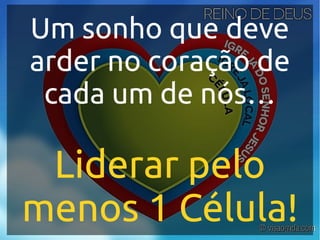 Um sonho que deve
arder no coração de
cada um de nós…
Liderar pelo
menos 1 Célula!
 