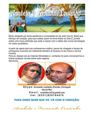 Muito obrigado por teres paciência e curiosidade em ler este meu E_Book que 
ofereço de coração, para que saibas quem te envia todos os dias E_emails 
sobre uma nova profissão que está a nascer com o efeito das novas tecnologias 
no nosso quotidiano. 
A partir de agora que nos conhecemos melhor, penso ter chegado o tempo de 
começares a pensar em realmente também te focares no teu futuro e da tua 
Família. 
Para já, desejo-vos as maiores felicidades e contacta-me para conversarmos e 
tirares qualquer duvida sobre este negócio. 
Até breve. 
S k y p e : fernando coutinho (Parede, Portugal) 
Ou:fc1961 
Ema i l : coutinho.fe5@gmail.com 
t lm: ( 0 3 5 1 ) 9 2 9 1 8 4 4 7 6 
PARA ONDE QUER QUE VÁ, VÁ COM O CORAÇÃO! 
Anabe la e Fe rnando Cout inho 
