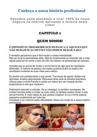 Conheça a nossa história profissional 
D e s c o b r e c omo p a s s amo s a v i v e r 1 0 0% d o n o s s o 
n e g o c i o n a I n t e r n e t a p l i c a n d o a f o rmu l a d e s t e 
v í d e o ! 
CAPITULO 1 
QUEM SOMOS! 
É IMPOSSÍVEL PROGREDIR SEM MUDANÇA, E AQUELES QUE 
NÃO MUDAM SUAS MENTES NÃO PODEM MUDAR NADA! 
É tentador pensarmos que é fácil mudar a nossa mentalidade. 
Não sei se já te apercebeste disto. Mas foi fundamental eu entender isto o mais 
rápido possível ou corria o risco de não me colocar na autoestrada do sucesso. 
Acredita que eu já tive de mudar a minha forma de agir para ter resultados 
diferentes. O mesmo se passou com todos quantos já têm ou estão a ter 
resultados mudando as suas vidas para melhor. 
Eu lembro-me perfeitamente o que sentia. Tive horas de aperto. Noites mal 
dormidas. Andava desmotivado. Recusava olhar para os extratos bancários. 
Olhava para a minha Família e sentia um sufoco por ser incapaz de lhes 
proporcionar a vida que merecem. 
Felizmente descobri a solução. Se eu consegui, tu também consegues. Se 
muitas Famílias estão a mudar as suas vidas, tu também podes mudar a vida 
da tua Família. E mais rápido do que possas imaginar. Eu e a minha esposa 
passamos exatamente por tudo isto. 
A Anabela e eu vivemos estas dificuldades. Deixa-me contar-te a nossa história 
profissional. 
 