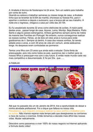 A Anabela é técnica de fisioterapia há 24 anos. Tem um salário pois trabalha 
por conta de outro. 
Quando eu estava a trabalhar semanas ou meses longe de casa, a Anabela 
tinha que se levantar ás 6:00h da manhã, chovesse ou fizesse frio, para ir 
apanhar o comboio e depois o autocarro, que a levava até ao seu trabalho. Á 
noite era o regresso, chegava a casa por volta das 20:15h. 
Eu fui assalariado durante 32 anos como eletricista de aviões. A maior parte 
destes anos , passei longe de casa. Açores, Leiria, Montijo, Beja,Madeira, Porto 
Santo e alguns países estrangeiros. Ambos ganhámos sempre acima da média 
da maioria das Famílias em Portugal. No entanto, nunca conseguimos realizar 
os nossos sonhos. Férias, só de dois em dois anos e nunca para onde 
gostávamos de ir. Sempre cá dentro. A casa dos nossos sonhos, foi sendo 
adiada anos e anos, e com 30 anos de vida em comum, ainda estávamos 
longe. As despesas eram controladas ao pormenor. 
Temos uma filha com 23 anos que ainda está a estudar. Outra fonte de 
preocupação, pois nós como todos os pais, queremos dar o melhor para os 
nossos filhos e preocupar-nos com o seu futuro. E então neste mundo cada vez 
mais competitivo e desumanizado. E foi por Ela , que...... 
A FAMILIA! 
Até que no passado dia um de Janeiro de 2014, tive a oportunidade de deixar a 
minha atividade profissional. Foi o clique que faltava na nossa vida. 
Percebemos, que ninguém consegue realizar os seus sonhos a trabalhar para 
os outros. Não iríamos esperar mais tempo pelo que desejávamos ou corríamos 
o risco de nunca o vivermos. Então tomamos a decisão mais difícil das nossas 
vidas. Mudar radicalmente. 
Descobre como passamos a viver 100% do nosso negocio na Internet aplicando 
a formula deste vídeo! 
 