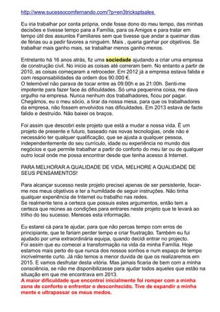 http://www.sucessocomfernando.com/?p=en3tricksptsales 
Eu iria trabalhar por conta própria, onde fosse dono do meu tempo, das minhas 
decisões e tivesse tempo para a Família, para os Amigos e para tratar em 
tempo útil dos assuntos Familiares sem que tivesse que andar a queimar dias 
de férias ou a pedir favores a ninguém. Mais , queria ganhar por objetivos. Se 
trabalhar mais ganho mais, se trabalhar menos ganho menos. 
Entretanto há 16 anos atrás, fiz uma sociedade ajudando a criar uma empresa 
de construção civil. No inicio as coisas até correram bem. No entanto a partir de 
2010, as coisas começaram a retroceder. Em 2012 já a empresa estava falida e 
com responsabilidades da ordem dos 90.000 €. 
O telemóvel não parava de tocar entre as 09:00h e as 21:00h. Senti-me 
impotente para fazer face ás dificuldades. Só uma pequenina coisa, me dava 
orgulho na empresa. Nunca nenhum dos trabalhadores, ficou por pagar. 
Chegámos, eu o meu sócio, a tirar da nossa mesa, para que os trabalhadores 
da empresa, não fossem envolvidos nas dificuldades. Em 2013 estava de facto 
falido e destruído. Não baixei os braços. 
Foi assim que descobri este projeto que está a mudar a nossa vida. É um 
projeto de presente e futuro, baseado nas novas tecnologias, onde não é 
necessário ter qualquer qualificação, que se ajusta a qualquer pessoa, 
independentemente do seu currículo, idade ou experiência no mundo dos 
negócios e que permite trabalhar a partir do conforto do meu lar ou de qualquer 
outro local onde me possa encontrar desde que tenha acesso á Internet. 
PARA MELHORAR A QUALIDADE DE VIDA, MELHORE A QUALIDADE DE 
SEUS PENSAMENTOS! 
Para alcançar sucesso neste projeto precisei apenas de ser persistente, focar-me 
nos meus objetivos e ter a humildade de seguir instruções. Não tinha 
qualquer experiência de Internet ou trabalho nas redes. 
Se realmente tens a certeza que possuis estes argumentos, então tem a 
certeza que reúnes as condições para entrares neste projeto que te levará ao 
trilho do teu sucesso. Mereces esta informação. 
Eu estarei cá para te ajudar, para que não percas tempo com erros de 
principiante, que te fariam perder tempo e criar frustração. Também eu fui 
ajudado por uma extraordinária equipa, quando decidi entrar no projecto. 
Foi assim que eu comecei a transformação na vida da minha Família. Hoje 
estamos mais perto do que nunca dos nossos sonhos e num espaço de tempo 
incrivelmente curto. Já não temos a menor duvida de que os realizaremos em 
2015. E vamos desfrutar desta vitória. Mas jamais ficaria de bem com a minha 
consciência, se não me disponibilizasse para ajudar todos aqueles que estão na 
situação em que me encontrava em 2013. 
A maior dificuldade que encontrei inicialmente foi romper com a minha 
zona de conforto e enfrentar o desconhecido. Tive de expandir a minha 
mente e ultrapassar os meus medos. 
 