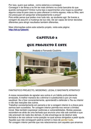 Por isso, quero que saibas , como estamos a conseguir. 
Conseguir ir de férias e no fim ter mais dinheiro na conta bancária do que 
quando começaram? Entrar numa loja e experimentar uma roupa ou escolher 
alguma coisa lá para casa ou para oferecer á minha esposa, mãe ou filha, sem 
me preocupar em perguntar antecipadamente o preço? 
Pois então pensa que podes viver tudo isto, se souberes agir. Se tiveres a 
coragem de assumir a mudança da tua vida. De ser capaz de tomar decisões 
diferentes para atingir resultados também diferentes. 
Mais informações sobre este soberbo projeto, visita esta página: 
http://bit.ly/1pbesht 
CAPITULO 2 
QUE PROJECTO É ESTE 
Anabela e Fernando Coutinho 
FANTÁSTICO PROJECTO, MODERNO, LEGAL E BASTANTE ATRATIVO! 
A nossa necessidade de agradar aos outros é um hábito profundamente 
enraizado. A melhor maneira de o eliminar é substituindo-o por um mais 
saudável. Se o fizer conscientemente, aprenderáS a defender o Teu eu interior 
e não das reacções dos outros. 
Trabalhar constantemente em parceria e ter a coragem interior é a chave para 
sermos bem sucedidos. Ter coragem interior permite-nos vencer a timidez 
inicial. Mas também expressar carências e vulnerabilidades. Muitas pessoas 
escondem-se atrás de uma fachada que anuncia uma vida sob controlo e que 
não precisam de nada dos demais. A vida encarrega-se de destruir esta 
fachada e de nos colocar numa posição na qual somos obrigados a pedir ajuda. 
Aqueles que não conseguem pedi-la correm o risco de perder tudo. 
Ter coragem interior permite que nos relacionemos com aqueles que amamos 
 