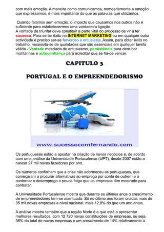 com mais emoção. A maneira como comunicamos, nomeadamente a emoção 
que expressamos, é mais importante do que as palavras que utilizamos. 
Quando falamos sem emoção, o impacto que causamos nos outros não é 
suficiente para estabelecermos uma verdadeira ligação. 
A vontade de triunfar deve constituir a parte vital do processo de vir a ter 
sucesso. Para se ter êxito no INTERNET MARKETING ou em qualquer outra 
actividade é preciso ser-se fervoroso e entusiasta. Assim, para obter êxito no 
trabalho, necessita-se de qualidades que são essenciais em qualquer tarefa 
válida - Vontade mesclada de entusiasmo, persistência para derrubar 
montanhas e autoconfiança para acreditar que se há-de vencer. 
CAPITULO 3 
PORTUGAL E O EMPREENDEDORISMO 
Os portugueses estão a apostar na criação de novos negócios e, de acordo 
com uma análise da Universidade Portucalense (UPT), desde 2007 estão a 
nascer 27 mil novos fazedores por ano. 
Os números confirmam que a crise não adormeceu os portugueses, que 
começaram a procurar alternativas ao emprego por conta de outrem e a 
contornar o desemprego e pouca folga que as empresas têm mostrado para 
contratar. 
A Universidade Portucalense mostra que durante os últimos anos o crescimento 
de empreendedores tem-se acentuado. Só no último ano foram criadas mais de 
35 mil novas empresas a nível nacional, mais 12,8% do que um ano antes. 
A análise mostra também que a região Norte é a que está a apresentar 
melhores resultados, com 12 720 novas constituições de empresas, ou seja, 
36% do total de novas empresas e um crescimento de 14% relativamente a 
 