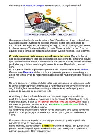 chances que as novas tecnologias oferecem para um negócio online? 
Consegues entender do que te estou a falar?Acreditas em ti, de verdade? nas 
tuas capacidades? Garanto-te que não precisas de ter conhecimentos de 
informática, nem experiência em qualquer negócio. Se eu consegui, porque raio 
tu não consegues?Sim tens duvidas e medo. Claro, também os tive. E todos 
aqueles que já têm a sua máquina a funcionar, tiveram no inicio. Isso é normal. 
O medo já venceu mais gente que qualquer outra coisa. O que te digo é, 
não deixes engrossar a lista dos que perderam para o medo. Toma uma atitude 
que vai com certeza mudar a tua vida e da tua Família. Que te tornará admirado 
por todos e que te fará sentir orgulhoso de ti mesmo. Garanto-te que assim 
será. 
Eu e a minha Família já passamos por tudo isso. Hoje estamos muito Felizes. 
Ganhamos a liberdade de termos tempo para nós, para os nossos Amigos e 
ainda nos vimos livres de responsabilidades que nos roubaram muitas horas de 
sono. 
Se tens coragem e vontade de lutar pelos teus sonhos, se és persistente e não 
te deixas abater á primeira dificuldade e humildade para te deixares conduzir e 
seguir instruções, então deves saber que são estas as razões porque as 
pessoas de sucesso se dão bem na vida. 
Acredita que não te estou a falar de empresas que pagam comissões em 
produtos ou ouro, bolhas ou piramidais e muito menos de Marketing de Rede 
tradicional. Estou a falar de INTERNET MARKETING DE INOVAÇÃO, legal e 
da maior empresa no mundo na área de trabalho a partir de casa. Mais de 
300.000 membros em todo o mundo. 
Se não tiveres produtos para vender, não te preocupes, pois podes vender os 
produtos da empresa, que têm uma procura incrível e ganhas comissões a 
100%. 
E podes contar com a ajuda de uma equipa fantástica, que te impedirá de 
cometeres erros de principiante. 
Desta maneira, podes começar a facturar muito mais rápido. Sei que estás a 
pensar que te vão pedir quantias exorbitantes para começares a aprender e 
criar a tua empresa. Nem vais acreditar. 
 