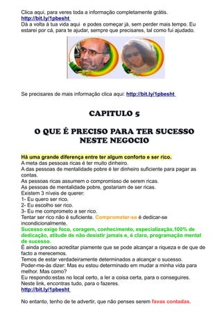 Clica aqui, para veres toda a informação completamente grátis. 
http://bit.ly/1pbesht 
Dá a volta á tua vida aqui e podes começar já, sem perder mais tempo. Eu 
estarei por cá, para te ajudar, sempre que precisares, tal como fui ajudado. 
Se precisares de mais informação clica aqui: http://bit.ly/1pbesht 
CAPITULO 5 
O QUE É PRECISO PARA TER SUCESSO 
NESTE NEGOCIO 
Há uma grande diferença entre ter algum conforto e ser rico. 
A meta das pessoas ricas é ter muito dinheiro. 
A das pessoas de mentalidade pobre é ter dinheiro suficiente para pagar as 
contas. 
As pessoas ricas assumem o compromisso de serem ricas. 
As pessoas de mentalidade pobre, gostariam de ser ricas. 
Existem 3 níveis de querer: 
1- Eu quero ser rico. 
2- Eu escolho ser rico. 
3- Eu me comprometo a ser rico. 
Tentar ser rico não é suficiente. Comprometer-se é dedicar-se 
incondicionalmente. 
Sucesso exige foco, coragem, conhecimento, especialização,100% de 
dedicação, atitude de não desistir jamais e, é claro, programação mental 
de sucesso. 
É ainda preciso acreditar piamente que se pode alcançar a riqueza e de que de 
facto a merecemos. 
Temos de estar verdadeiramente determinados a alcançar o sucesso. 
Poder-me-ás dizer: Mas eu estou determinado em mudar a minha vida para 
melhor. Mas como? 
Eu respondo:estas no local certo, a ler a coisa certa, para o conseguires. 
Neste link, encontras tudo, para o fazeres. 
http://bit.ly/1pbesht 
No entanto, tenho de te advertir, que não penses serem favas contadas. 
 